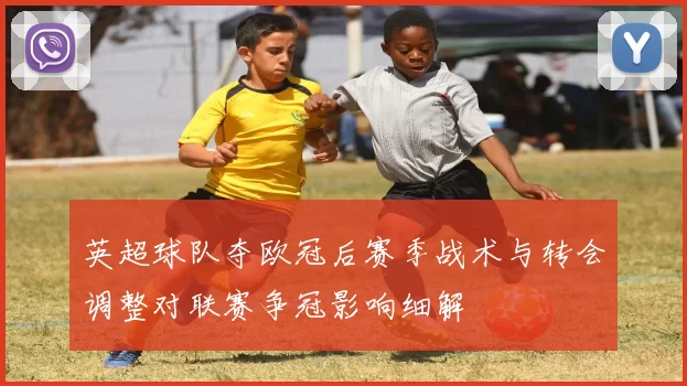 英超球队夺欧冠后赛季战术与转会调整对联赛争冠影响细解