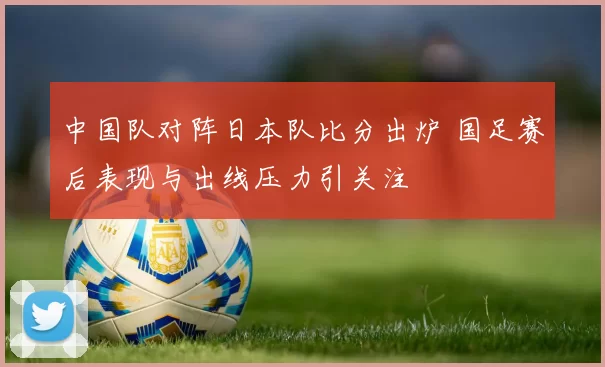 中国队对阵日本队比分出炉 国足赛后表现与出线压力引关注