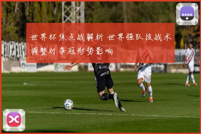世界杯焦点战解析 世界强队技战术调整对争冠形势影响