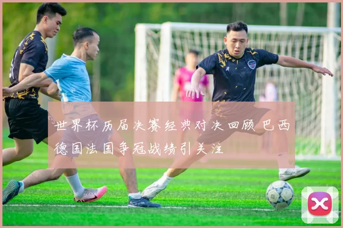 世界杯历届决赛经典对决回顾 巴西德国法国争冠战绩引关注