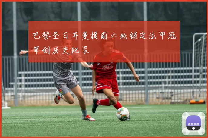 巴黎圣日耳曼提前六轮锁定法甲冠军创历史纪录