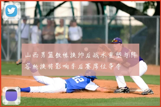 山西男篮教练换帅后战术重塑与阵容轮换将影响季后赛席位争夺