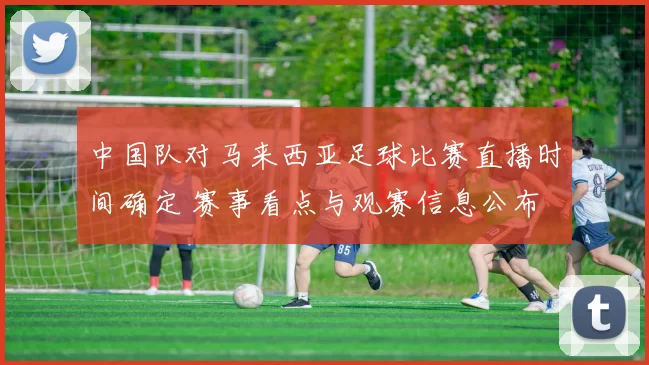 中国队对马来西亚足球比赛直播时间确定 赛事看点与观赛信息公布