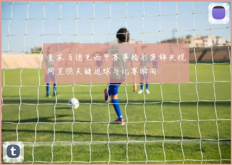 皇家马德里西甲赛事精彩集锦央视网呈现关键进球与比赛瞬间