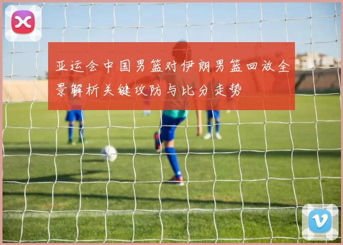 亚运会中国男篮对伊朗男篮回放全景解析关键攻防与比分走势