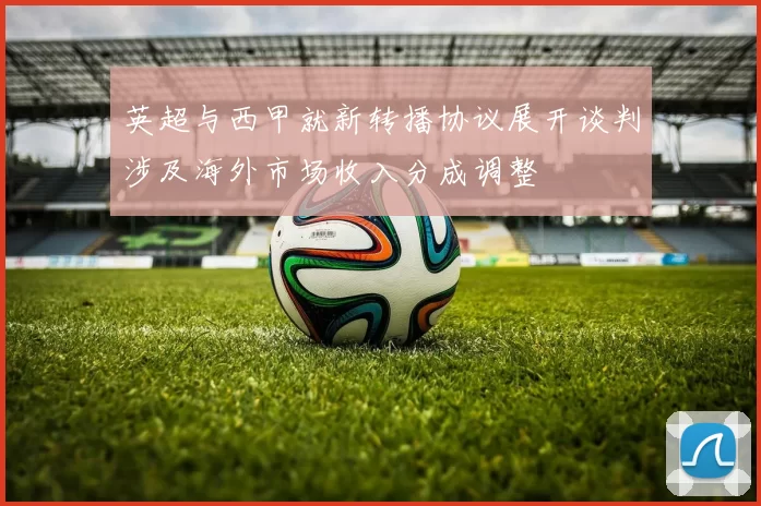 英超与西甲就新转播协议展开谈判涉及海外市场收入分成调整