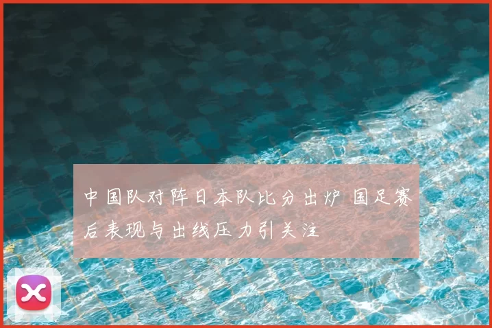 中国队对阵日本队比分出炉 国足赛后表现与出线压力引关注