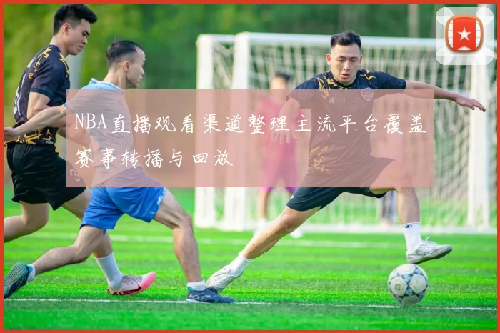 NBA直播观看渠道整理主流平台覆盖赛事转播与回放