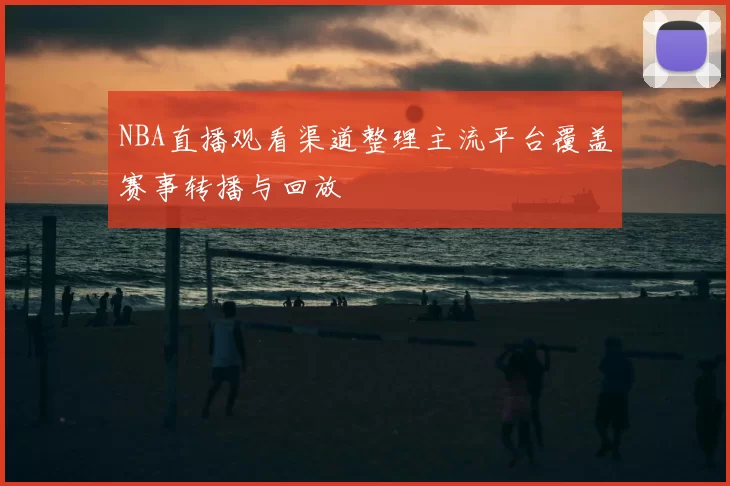 NBA直播观看渠道整理主流平台覆盖赛事转播与回放