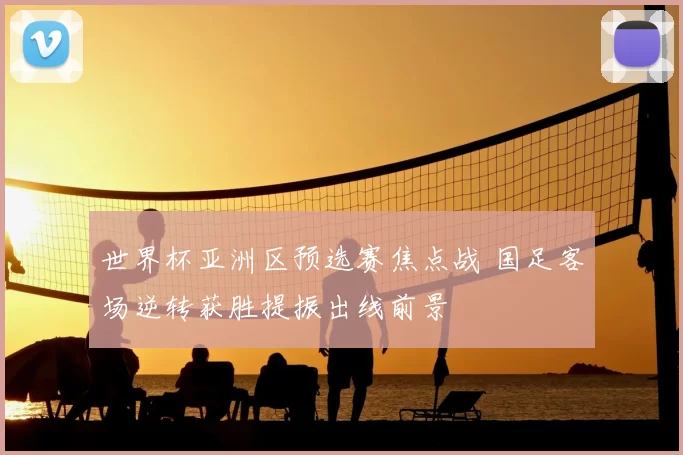 世界杯亚洲区预选赛焦点战 国足客场逆转获胜提振出线前景